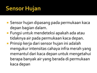    Sensor hujan dipasang pada permukaan kaca
    depan bagian dalam.
   Fungsi untuk mendeteksi apakah ada atau
    tidaknya air pada permukaan kaca depan.
   Prinsip kerja dari sensor hujan ini adalah
    mengukur intensitas cahaya infra merah yang
    memantul dari kaca depan untuk mengetahui
    berapa banyak air yang berada di permukaan
    kaca depan
 