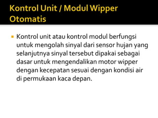   Kontrol unit atau kontrol modul berfungsi
    untuk mengolah sinyal dari sensor hujan yang
    selanjutnya sinyal tersebut dipakai sebagai
    dasar untuk mengendalikan motor wipper
    dengan kecepatan sesuai dengan kondisi air
    di permukaan kaca depan.
 