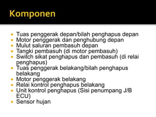  Tuas penggerak depan/bilah penghapus depan
 Motor penggerak dan penghubung depan
 Mulut saluran pembasuh depan
 Tangki pembasuh (di motor pembasuh)
 Switch sikat penghapus dan pembasuh (di relai
  penghapus)
 Tuas penggerak belakang/bilah penghapus
  belakang
 Motor penggerak belakang
 Relai kontrol penghapus belakang
 Unit kontrol penghapus (Sisi penumpang J/B
  ECU)
 Sensor hujan
 