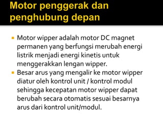    Motor wipper adalah motor DC magnet
    permanen yang berfungsi merubah energi
    listrik menjadi energi kinetis untuk
    menggerakkan lengan wipper.
   Besar arus yang mengalir ke motor wipper
    diatur oleh kontrol unit / kontrol modul
    sehingga kecepatan motor wipper dapat
    berubah secara otomatis sesuai besarnya
    arus dari kontrol unit/modul.
 