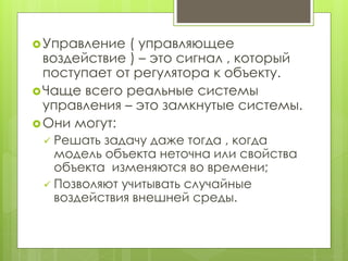 Управление ( управляющее
воздействие ) – это сигнал , который
поступает от регулятора к объекту.
Чаще всего реальные системы
управления – это замкнутые системы.
Они могут:
 Решать задачу даже тогда , когда
модель объекта неточна или свойства
объекта изменяются во времени;
 Позволяют учитывать случайные
воздействия внешней среды.
 