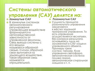 Системы автоматического
управления (САУ) делятся на:
 Замкнутые САУ
 В замкнутых системах
автоматического
регулирования
управляющее воздействие
формируется в
непосредственной
зависимости от
управляемой величины.
Связь выхода системы с
его входом
называется обратной
связью. Сигнал обратной
связи вычитается из
задающего воздействия.
Такая обратная связь
называется
отрицательной.
 Разомкнутые САУ
 Сущность принципа
разомкнутого управления
заключается
в жёстко заданной
программе управления. То
есть управление
осуществляется «вслепую»,
без контроля результата,
основываясь лишь на
заложенной в САУ модели
управляемого объекта.
Примеры таких
систем: таймер, блок
управления светофора,
автоматическая система
полива газона,
автоматическая стиральная
машина и т. п.
 