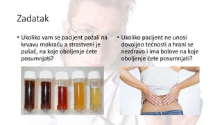 Zadatak
• Ukoliko vam se pacijent požali na
krvavu mokraću a strastveni je
pušač, na koje oboljenje ćete
posumnjati?
• Ukoliko pacijent ne unosi
dovoljno tečnosti a hrani se
nezdravo i ima bolove na koje
oboljenje ćete posumnjati?
 