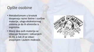 Opšte osobine
• Metabolizmom u krvotok
dospevaju razne štetne i suvišne
materije, uloga ekskretornog
sistema je da ih eliminiše iz
orgnizma.
• Manji deo ovih materija se
izbacuje fecesom i izdisanjem
(0,5l), a čak 2l se izbaci
znojenjem i putem mokraće.
 