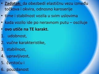 • Zadatak: da obezbedi elastičnu vezu između
točkova i okvira, odnosno karoserije
• time i stabilnost vozila u svim uslovima
• kada vozilo ide po neravnom putu – osciluje
• ovo utiče na TE karakt.
1. udobnost,
2. vučne karakteristike,
3. stabilnost,
4. upravljivost,
5. čvrstoću i
6. pouzdanost
 