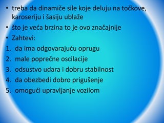 • treba da dinamiče sile koje deluju na točkove,
karoseriju i šasiju ublaže
• što je veća brzina to je ovo značajnije
• Zahtevi:
1. da ima odgovarajuću oprugu
2. male poprečne oscilacije
3. odsustvo udara i dobru stabilnost
4. da obezbedi dobro prigušenje
5. omogući upravljanje vozilom
 