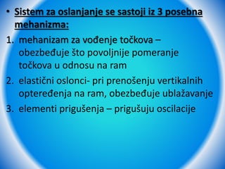 • Sistem za oslanjanje se sastoji iz 3 posebna
mehanizma:
1. mehanizam za vođenje točkova –
obezbeđuje što povoljnije pomeranje
točkova u odnosu na ram
2. elastični oslonci- pri prenošenju vertikalnih
opteređenja na ram, obezbeđuje ublažavanje
3. elementi prigušenja – prigušuju oscilacije
 