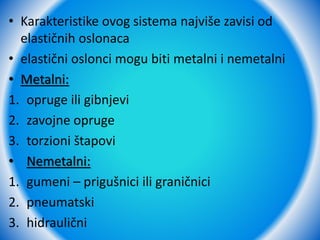 • Karakteristike ovog sistema najviše zavisi od
elastičnih oslonaca
• elastični oslonci mogu biti metalni i nemetalni
• Metalni:
1. opruge ili gibnjevi
2. zavojne opruge
3. torzioni štapovi
• Nemetalni:
1. gumeni – prigušnici ili graničnici
2. pneumatski
3. hidraulični
 