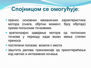 Спојницом се омогућује:
 пренос основних механичких карактеристика
мотора (снага, обртни момент, број обртаја)
према погонским точковима.
 краткотрајно одвајање мотора од погонских
точкова у периоду када возач мења степен
преноса
 постепени полазак возила с места
 заштита делова трансмисије од преоптерећења
код наглих и интезивних кочења
 
