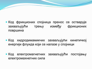  Код фрикционих спојница пренос се остварује
захваљујући трењу између фрикционих
површина
 Код хидродимамикчих захваљујући кинетичкој
енергији флуида који се налазе у спојници
 Код електромагнетних захваљујући постојању
електромахнетних сила
 