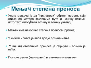 Мењач степена преноса
 Улога мењача је да ''прилагоди'' обртни момент, који
стиже од мотора захтевима пута и начину вожње,
исто тако омогућава возилу и вожњу уназад.
 Мењач има неколико степена преноса (брзина).
 У нижим - снага је већа док је брзина мања
 У вишим степенима преноса је обрнуто - брзина је
већа.
 Постоје ручни (мануелни ) и аутоматски мењачи.
 