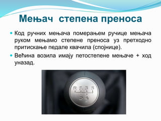 Мењач степена преноса
 Код ручних мењача померањем ручице мењача
руком мењамо степене преноса уз претходно
притискање педале квачила (спојнице).
 Већина возила имају петостепене мењаче + ход
уназад.
 