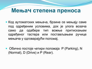 Мењач степена преноса
 Код аутоматских мењача, брзине се мењају саме
под одређеним условима, док је улога возача
само да одабере тип вожње притискањем
одређеног тастера или постављањем ручице
мењача у одговарајући положај.
 Обично постоје четири положаја P (Parking), N
(Normal), D (Drive) и Р (Rear).
 