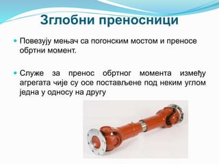 Зглобни преносници
 Повезују мењач са погонским мостом и преносе
обртни момент.
 Служе за пренос обртног момента између
агрегата чије су осе постављене под неким углом
једна у односу на другу
 