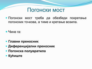 Погонски мост
 Погонски мост треба да обезбеди покретање
погонских точкова, а тиме и кретање возила.
 Чине га:
 Главни преносник
 Диференцијални преносник
 Погонска полувратила
 Кућиште
 