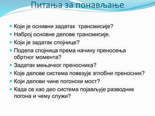 Питања за понављање
 Који је оснивни задатак трансмисије?
 Наброј основне делове трансмисије.
 Који је задатак спојнице?
 Подела спојница према начину преносења
обртног момента?
 Задатак мењачког преносника?
 Које делове система повезује зглобни преносник?
 Који делови чине погонски мост?
 Када се као део система појављује разводник
погона и чему служи?
 
