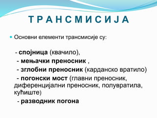 Т Р А Н С М И С И Ј А
 Основни елементи трансмисије су:
- спојница (квачило),
- мењачки преносник ,
- зглобни преносник (карданско вратило)
- погонски мост (главни преносник,
диференцијални преносник, полувратила,
кућиште)
- разводник погона
 
