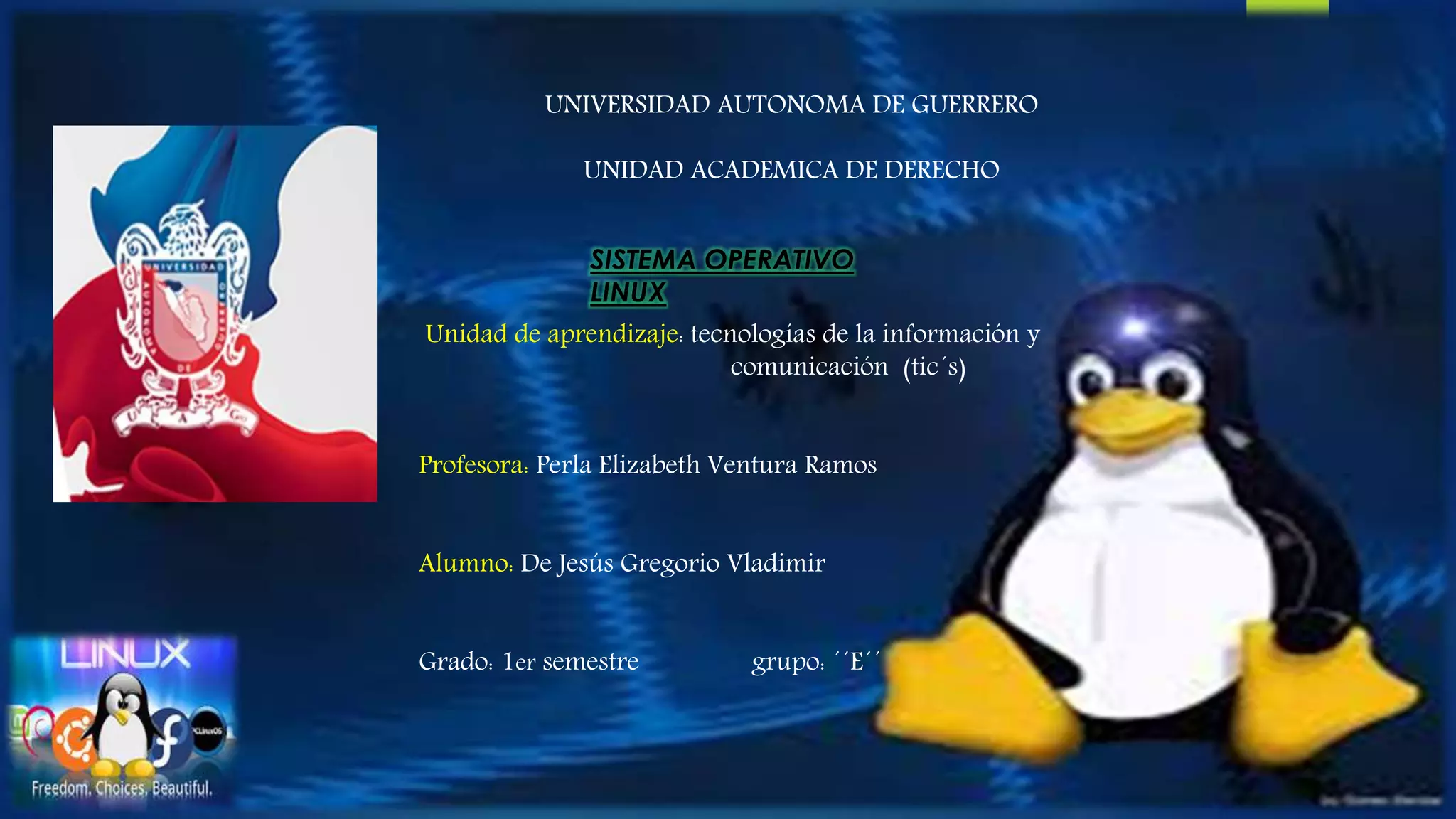 UNIVERSIDAD AUTONOMA DE GUERRERO 
UNIDAD ACADEMICA DE DERECHO 
SISTEMA OPERATIVO 
LINUX 
Unidad de aprendizaje: tecnologías de la información y 
comunicación (tic´s) 
Profesora: Perla Elizabeth Ventura Ramos 
Alumno: De Jesús Gregorio Vladimir 
Grado: 1er semestre grupo: ´´E´´ 
 