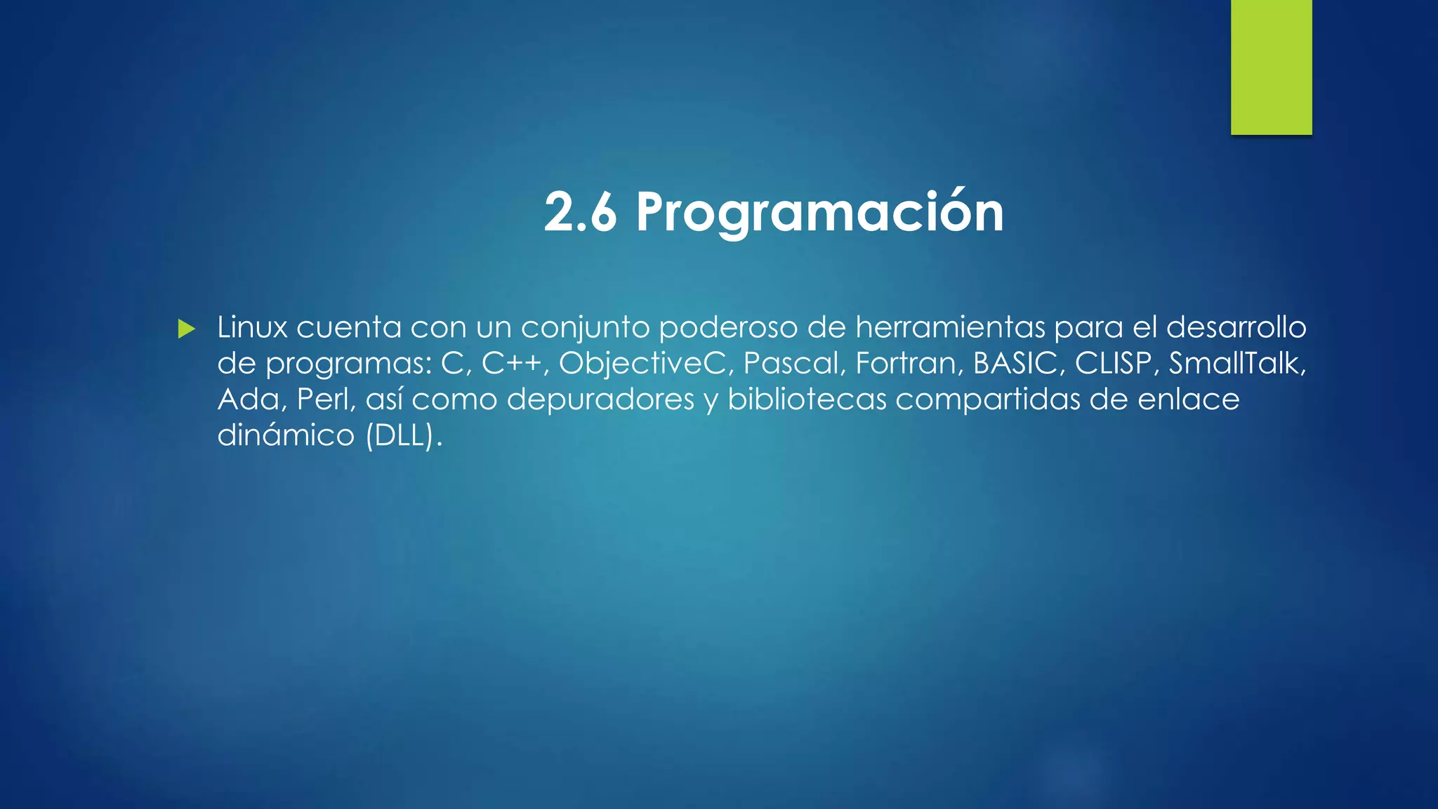 2.6 Programación 
 Linux cuenta con un conjunto poderoso de herramientas para el desarrollo 
de programas: C, C++, ObjectiveC, Pascal, Fortran, BASIC, CLISP, SmallTalk, 
Ada, Perl, así como depuradores y bibliotecas compartidas de enlace 
dinámico (DLL). 
 