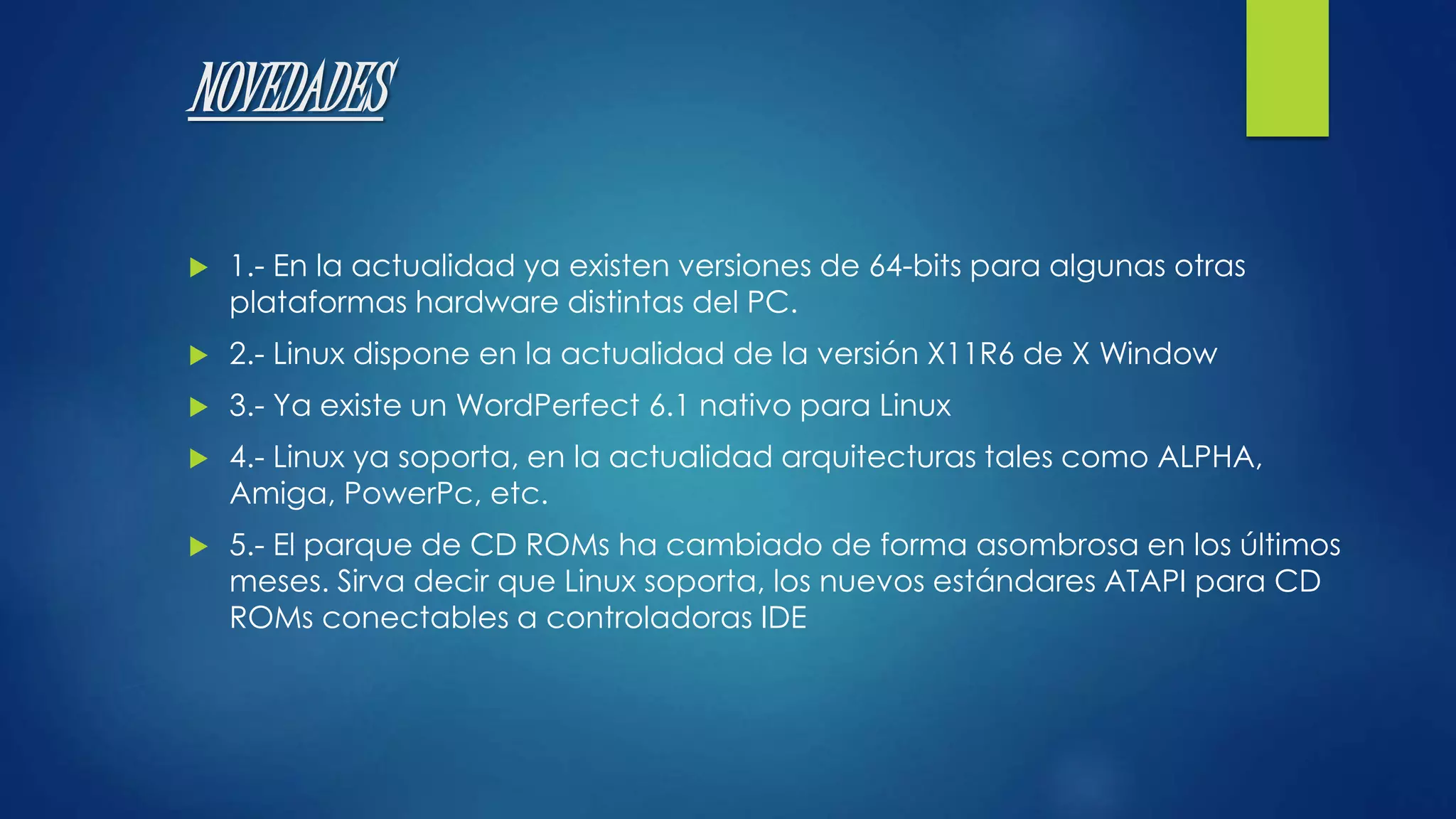 NOVEDADES 
 1.- En la actualidad ya existen versiones de 64-bits para algunas otras 
plataformas hardware distintas del PC. 
 2.- Linux dispone en la actualidad de la versión X11R6 de X Window 
 3.- Ya existe un WordPerfect 6.1 nativo para Linux 
 4.- Linux ya soporta, en la actualidad arquitecturas tales como ALPHA, 
Amiga, PowerPc, etc. 
 5.- El parque de CD ROMs ha cambiado de forma asombrosa en los últimos 
meses. Sirva decir que Linux soporta, los nuevos estándares ATAPI para CD 
ROMs conectables a controladoras IDE 
 