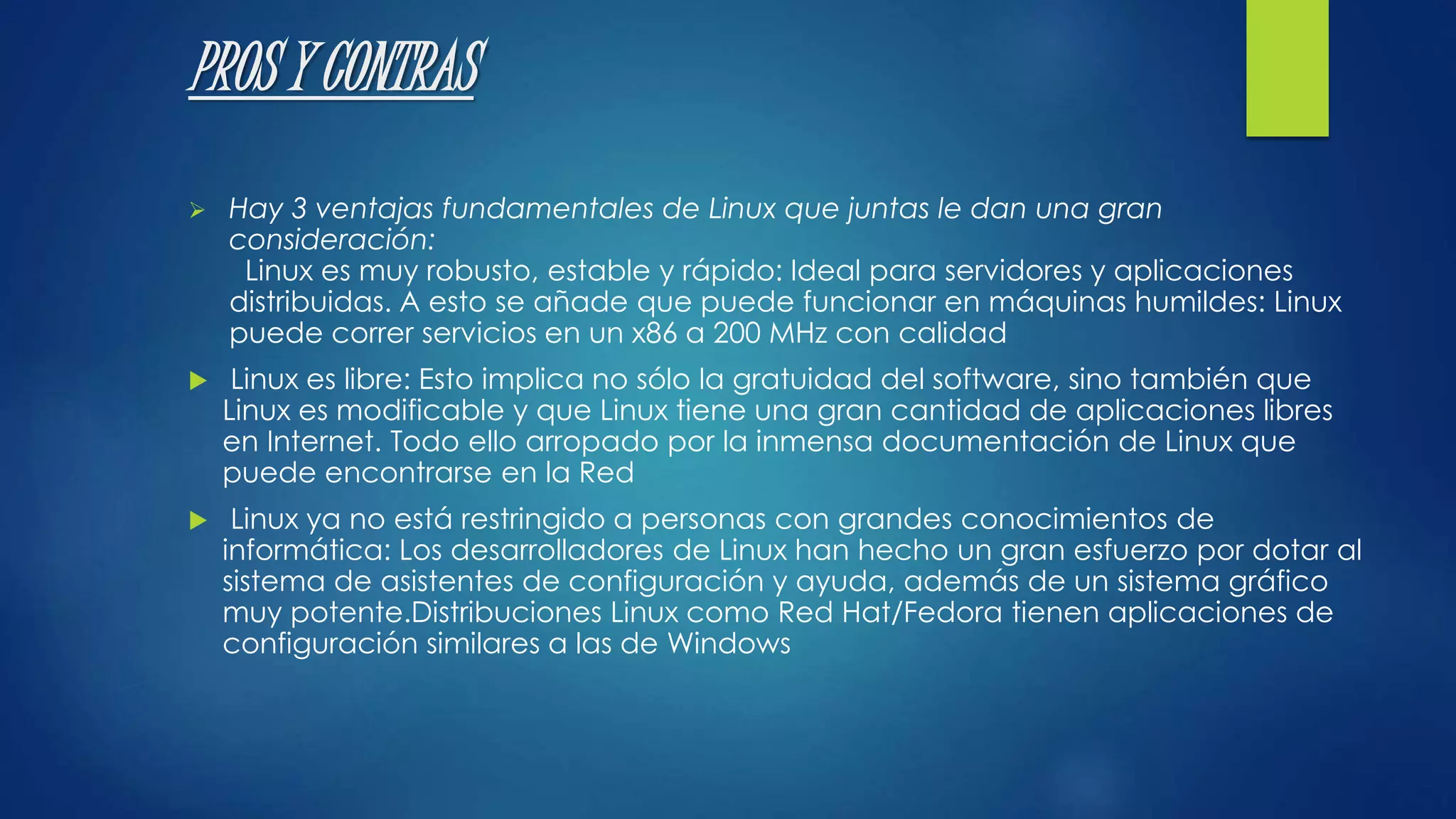 PROS Y CONTRAS 
 Hay 3 ventajas fundamentales de Linux que juntas le dan una gran 
consideración: 
Linux es muy robusto, estable y rápido: Ideal para servidores y aplicaciones 
distribuidas. A esto se añade que puede funcionar en máquinas humildes: Linux 
puede correr servicios en un x86 a 200 MHz con calidad 
 Linux es libre: Esto implica no sólo la gratuidad del software, sino también que 
Linux es modificable y que Linux tiene una gran cantidad de aplicaciones libres 
en Internet. Todo ello arropado por la inmensa documentación de Linux que 
puede encontrarse en la Red 
 Linux ya no está restringido a personas con grandes conocimientos de 
informática: Los desarrolladores de Linux han hecho un gran esfuerzo por dotar al 
sistema de asistentes de configuración y ayuda, además de un sistema gráfico 
muy potente.Distribuciones Linux como Red Hat/Fedora tienen aplicaciones de 
configuración similares a las de Windows 
 