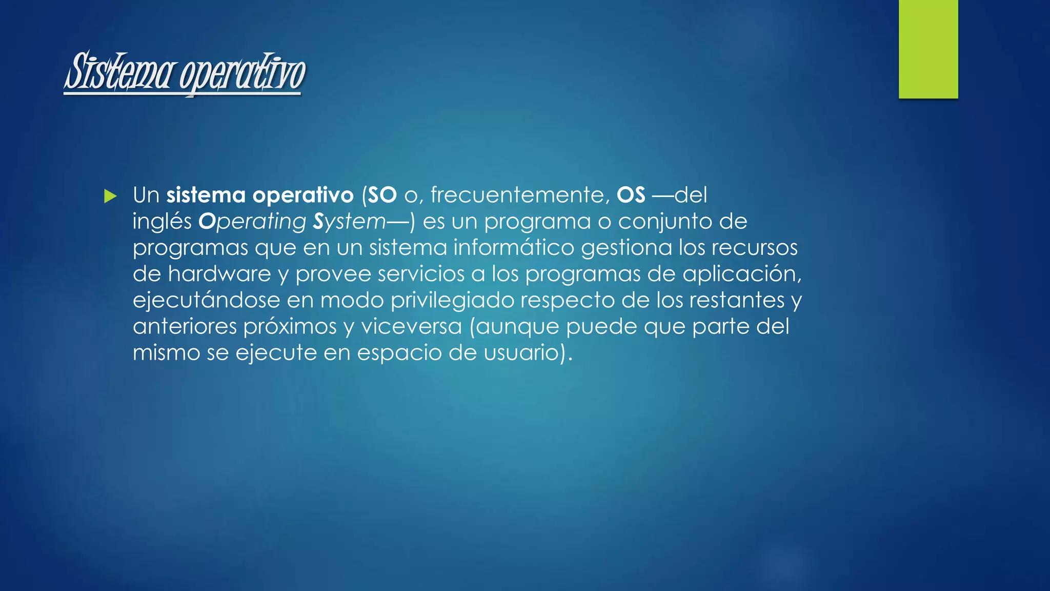 Sistema operativo 
 Un sistema operativo (SO o, frecuentemente, OS —del 
inglés Operating System—) es un programa o conjunto de 
programas que en un sistema informático gestiona los recursos 
de hardware y provee servicios a los programas de aplicación, 
ejecutándose en modo privilegiado respecto de los restantes y 
anteriores próximos y viceversa (aunque puede que parte del 
mismo se ejecute en espacio de usuario). 
 