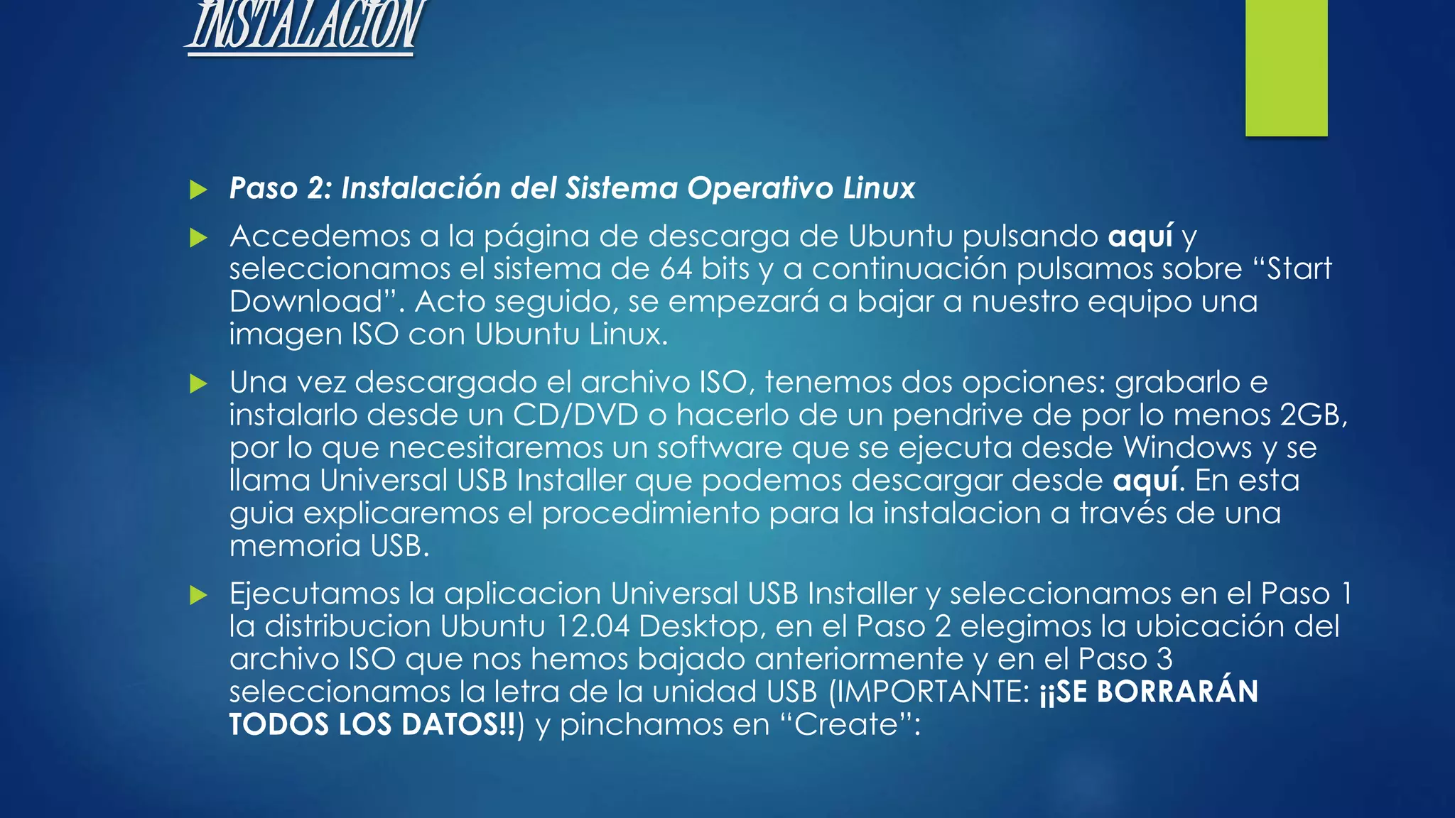 INSTALACION 
 Paso 2: Instalación del Sistema Operativo Linux 
 Accedemos a la página de descarga de Ubuntu pulsando aquí y 
seleccionamos el sistema de 64 bits y a continuación pulsamos sobre “Start 
Download”. Acto seguido, se empezará a bajar a nuestro equipo una 
imagen ISO con Ubuntu Linux. 
 Una vez descargado el archivo ISO, tenemos dos opciones: grabarlo e 
instalarlo desde un CD/DVD o hacerlo de un pendrive de por lo menos 2GB, 
por lo que necesitaremos un software que se ejecuta desde Windows y se 
llama Universal USB Installer que podemos descargar desde aquí. En esta 
guia explicaremos el procedimiento para la instalacion a través de una 
memoria USB. 
 Ejecutamos la aplicacion Universal USB Installer y seleccionamos en el Paso 1 
la distribucion Ubuntu 12.04 Desktop, en el Paso 2 elegimos la ubicación del 
archivo ISO que nos hemos bajado anteriormente y en el Paso 3 
seleccionamos la letra de la unidad USB (IMPORTANTE: ¡¡SE BORRARÁN 
TODOS LOS DATOS!!) y pinchamos en “Create”: 
 