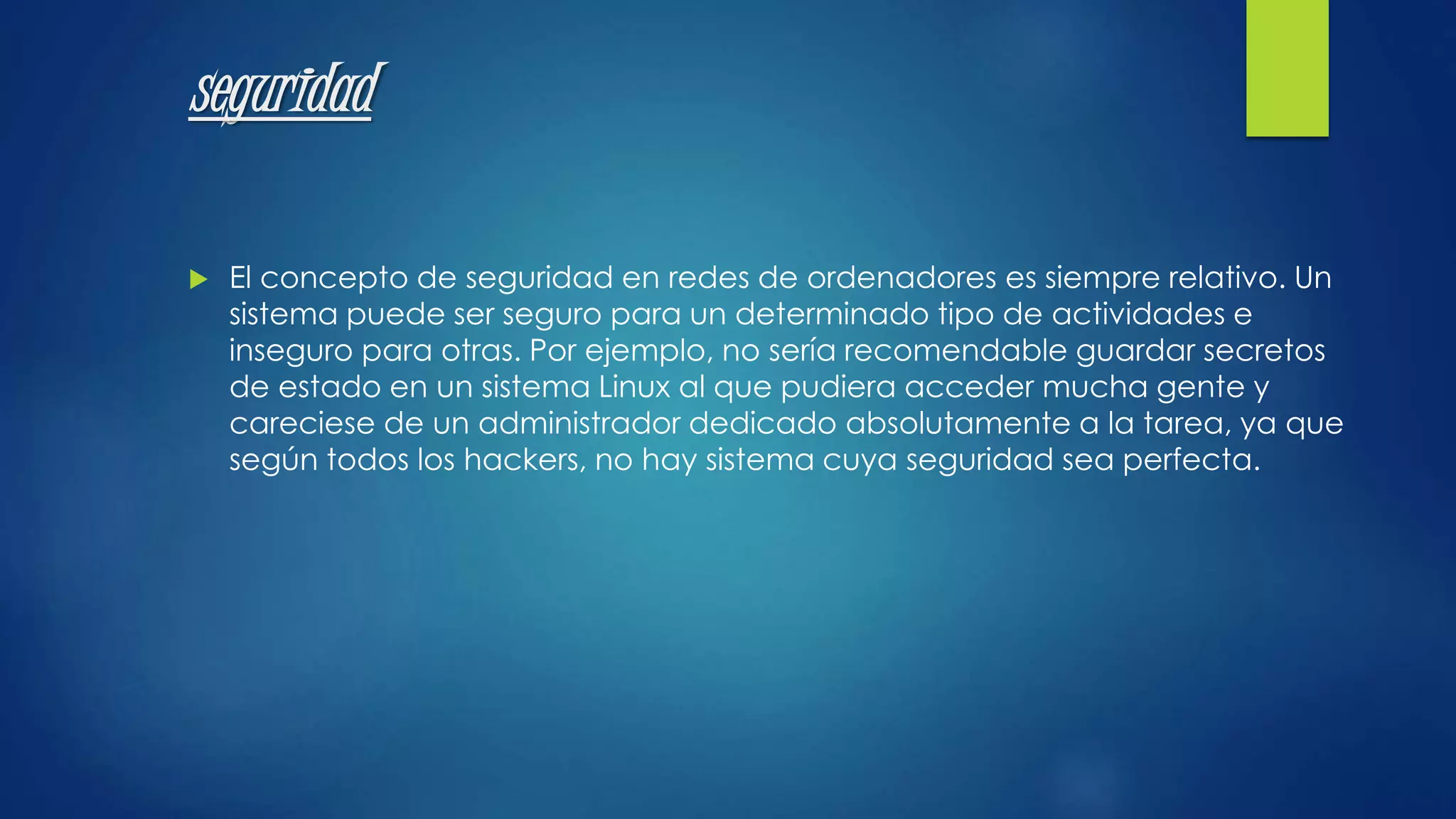 seguridad 
 El concepto de seguridad en redes de ordenadores es siempre relativo. Un 
sistema puede ser seguro para un determinado tipo de actividades e 
inseguro para otras. Por ejemplo, no sería recomendable guardar secretos 
de estado en un sistema Linux al que pudiera acceder mucha gente y 
careciese de un administrador dedicado absolutamente a la tarea, ya que 
según todos los hackers, no hay sistema cuya seguridad sea perfecta. 
