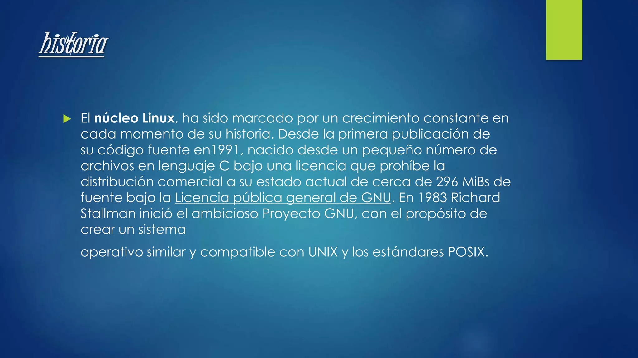 historia 
 El núcleo Linux, ha sido marcado por un crecimiento constante en 
cada momento de su historia. Desde la primera publicación de 
su código fuente en1991, nacido desde un pequeño número de 
archivos en lenguaje C bajo una licencia que prohíbe la 
distribución comercial a su estado actual de cerca de 296 MiBs de 
fuente bajo la Licencia pública general de GNU. En 1983 Richard 
Stallman inició el ambicioso Proyecto GNU, con el propósito de 
crear un sistema 
operativo similar y compatible con UNIX y los estándares POSIX. 
 