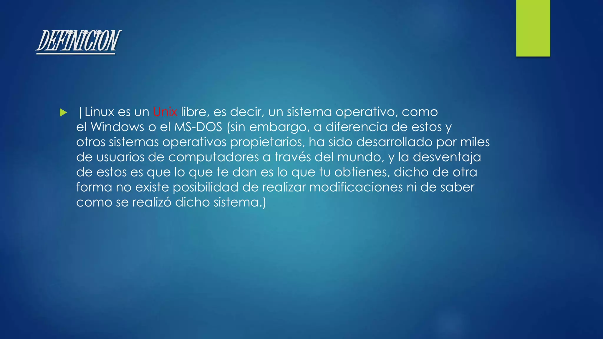 DEFINICION 
 |Linux es un Unix libre, es decir, un sistema operativo, como 
el Windows o el MS-DOS (sin embargo, a diferencia de estos y 
otros sistemas operativos propietarios, ha sido desarrollado por miles 
de usuarios de computadores a través del mundo, y la desventaja 
de estos es que lo que te dan es lo que tu obtienes, dicho de otra 
forma no existe posibilidad de realizar modificaciones ni de saber 
como se realizó dicho sistema.) 
 