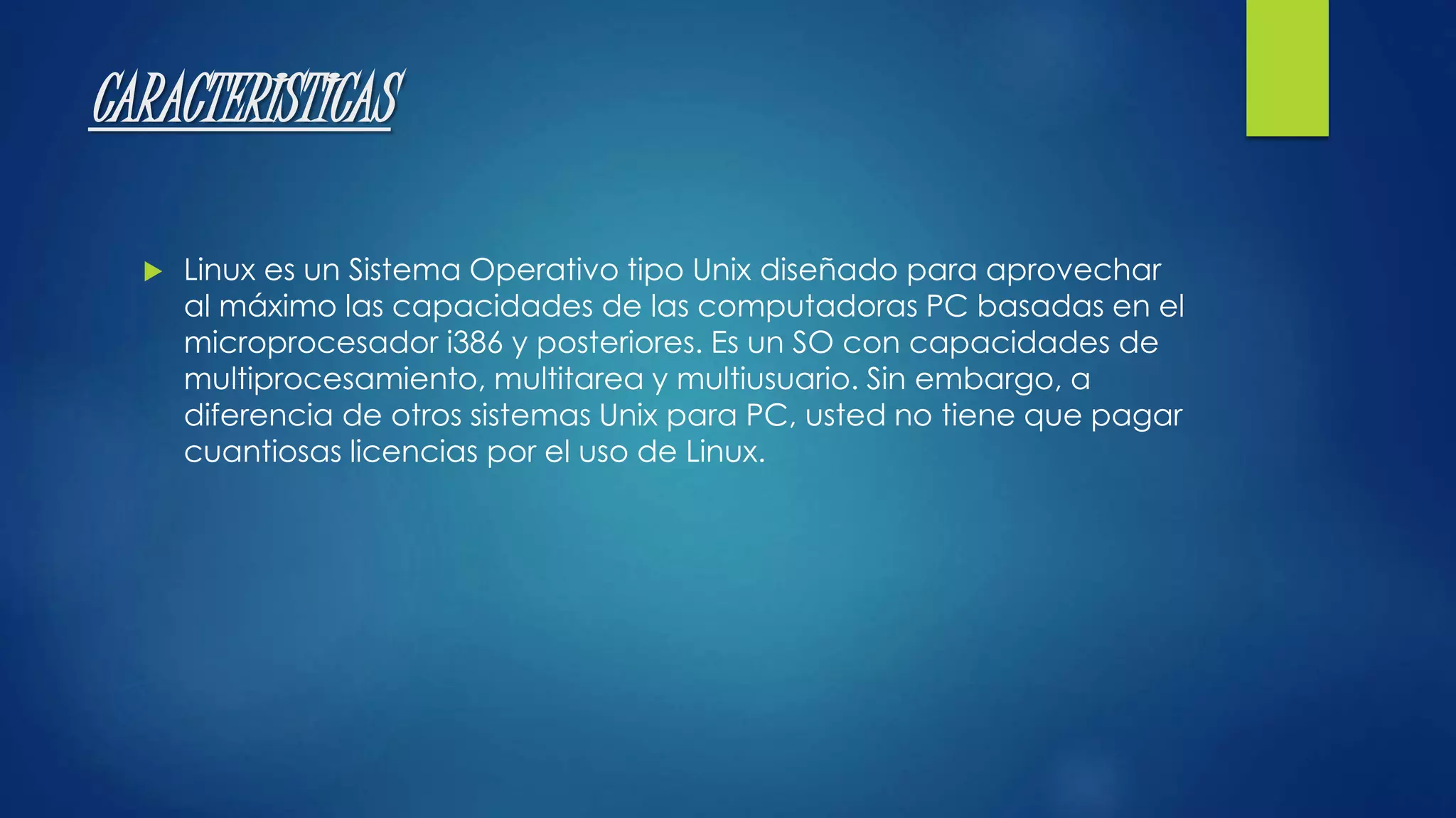 CARACTERISTICAS 
 Linux es un Sistema Operativo tipo Unix diseñado para aprovechar 
al máximo las capacidades de las computadoras PC basadas en el 
microprocesador i386 y posteriores. Es un SO con capacidades de 
multiprocesamiento, multitarea y multiusuario. Sin embargo, a 
diferencia de otros sistemas Unix para PC, usted no tiene que pagar 
cuantiosas licencias por el uso de Linux. 
 