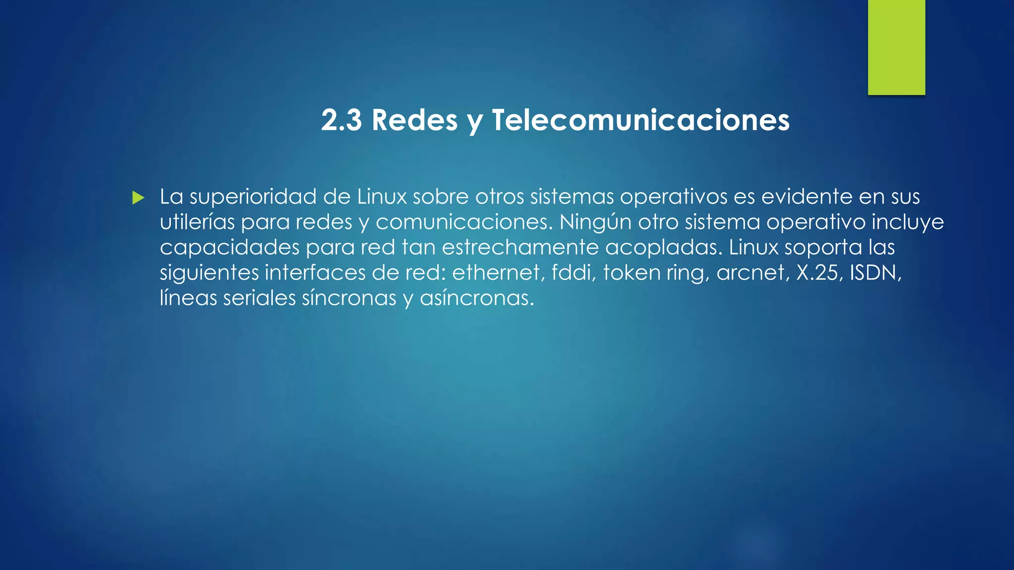 2.3 Redes y Telecomunicaciones 
 La superioridad de Linux sobre otros sistemas operativos es evidente en sus 
utilerías para redes y comunicaciones. Ningún otro sistema operativo incluye 
capacidades para red tan estrechamente acopladas. Linux soporta las 
siguientes interfaces de red: ethernet, fddi, token ring, arcnet, X.25, ISDN, 
líneas seriales síncronas y asíncronas. 
 
