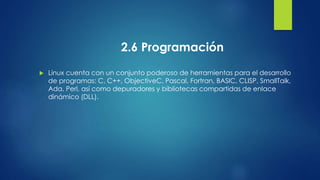 2.6 Programación 
 Linux cuenta con un conjunto poderoso de herramientas para el desarrollo 
de programas: C, C++, ObjectiveC, Pascal, Fortran, BASIC, CLISP, SmallTalk, 
Ada, Perl, así como depuradores y bibliotecas compartidas de enlace 
dinámico (DLL). 
 