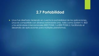 2.7 Portabilidad 
 Linux fue diseñado teniendo en cuenta la portabilidad de las aplicaciones. 
Linux es compatible con diversos estándares Unix, tales como System V, BSD 
y los estándares internacionales IEEE POSIX.1 e IEEE POSIX.2, facilitando el 
desarrollo de aplicaciones para múltiples plataformas. 
 