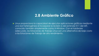 2.8 Ambiente Gráfico 
 Linux proporciona la capacidad de ejecutar aplicaciones gráficas mediante 
una red heterogénea al incorporar la revisión 6 del estándar X11 del MIT, 
conocido también simplemente como X-Window. Con el hardware 
adecuado, las Estaciones de Trabajo Linux son una alternativa de bajo costo 
a las Estaciones de Trabajo de alto rendimiento. 
 