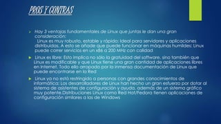 PROS Y CONTRAS 
 Hay 3 ventajas fundamentales de Linux que juntas le dan una gran 
consideración: 
Linux es muy robusto, estable y rápido: Ideal para servidores y aplicaciones 
distribuidas. A esto se añade que puede funcionar en máquinas humildes: Linux 
puede correr servicios en un x86 a 200 MHz con calidad 
 Linux es libre: Esto implica no sólo la gratuidad del software, sino también que 
Linux es modificable y que Linux tiene una gran cantidad de aplicaciones libres 
en Internet. Todo ello arropado por la inmensa documentación de Linux que 
puede encontrarse en la Red 
 Linux ya no está restringido a personas con grandes conocimientos de 
informática: Los desarrolladores de Linux han hecho un gran esfuerzo por dotar al 
sistema de asistentes de configuración y ayuda, además de un sistema gráfico 
muy potente.Distribuciones Linux como Red Hat/Fedora tienen aplicaciones de 
configuración similares a las de Windows 
 