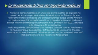 Los inconvenientes de Linux más importantes pueden ser : 
 Windows es incompatible con Linux: Este punto es difícil de explicar: no 
quiere decir que no podamos tener instalados ambos Sistemas (que es 
relativamente fácil de hacer) Uno de los problemas es que desde Windows 
no podremos escribir en particiones Linux o que desde Linux no podremos 
escribir (en sentido amplio) en particiones NTFS (Windows XP, 2000...) aunque 
esto último se está investigando 
En la mayoría de distribuciones Linux hay que conocer nuestro Hardware a 
la hora de instalar Sin embargo, distribuciones de Linux como Knoppix 
reconocen todo el sistema a lo Windows No sólo eso, en este sentido se está 
trabajando mucho por hacer esta tarea simple 
 