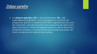 Sistema operativo 
 Un sistema operativo (SO o, frecuentemente, OS —del 
inglés Operating System—) es un programa o conjunto de 
programas que en un sistema informático gestiona los recursos 
de hardware y provee servicios a los programas de aplicación, 
ejecutándose en modo privilegiado respecto de los restantes y 
anteriores próximos y viceversa (aunque puede que parte del 
mismo se ejecute en espacio de usuario). 
 