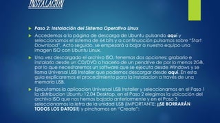 INSTALACION 
 Paso 2: Instalación del Sistema Operativo Linux 
 Accedemos a la página de descarga de Ubuntu pulsando aquí y 
seleccionamos el sistema de 64 bits y a continuación pulsamos sobre “Start 
Download”. Acto seguido, se empezará a bajar a nuestro equipo una 
imagen ISO con Ubuntu Linux. 
 Una vez descargado el archivo ISO, tenemos dos opciones: grabarlo e 
instalarlo desde un CD/DVD o hacerlo de un pendrive de por lo menos 2GB, 
por lo que necesitaremos un software que se ejecuta desde Windows y se 
llama Universal USB Installer que podemos descargar desde aquí. En esta 
guia explicaremos el procedimiento para la instalacion a través de una 
memoria USB. 
 Ejecutamos la aplicacion Universal USB Installer y seleccionamos en el Paso 1 
la distribucion Ubuntu 12.04 Desktop, en el Paso 2 elegimos la ubicación del 
archivo ISO que nos hemos bajado anteriormente y en el Paso 3 
seleccionamos la letra de la unidad USB (IMPORTANTE: ¡¡SE BORRARÁN 
TODOS LOS DATOS!!) y pinchamos en “Create”: 
 