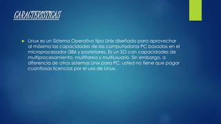 CARACTERISTICAS 
 Linux es un Sistema Operativo tipo Unix diseñado para aprovechar 
al máximo las capacidades de las computadoras PC basadas en el 
microprocesador i386 y posteriores. Es un SO con capacidades de 
multiprocesamiento, multitarea y multiusuario. Sin embargo, a 
diferencia de otros sistemas Unix para PC, usted no tiene que pagar 
cuantiosas licencias por el uso de Linux. 
 