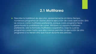 2.1 Multitarea 
 Describe la habilidad de ejecutar, aparentemente al mismo tiempo, 
numerosos programas sin obstaculizar la ejecución de cada aplicación. Esto 
se conoce como multitarea preferente, porque cada programa tiene 
garantizada la posibilidad de correr. Windows no soporta multitarea 
preferente, sólo la llamada multitarea cooperativa, bajo la cual los 
programas corren hasta que ellos mismos permiten la ejecución de otro 
programa o no tienen otra que hacer durante ese período. 
 