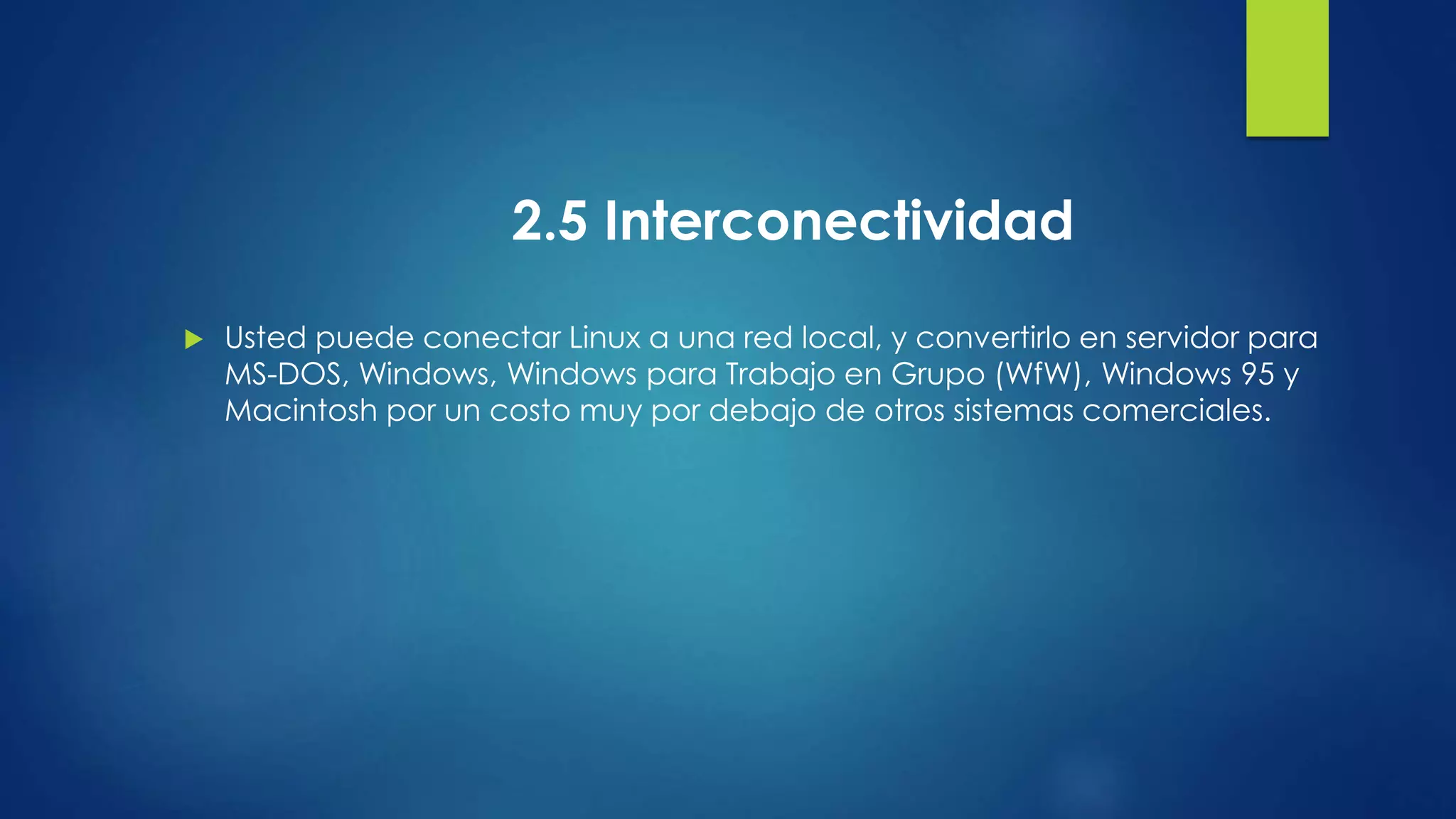 2.5 Interconectividad 
 Usted puede conectar Linux a una red local, y convertirlo en servidor para 
MS-DOS, Windows, Windows para Trabajo en Grupo (WfW), Windows 95 y 
Macintosh por un costo muy por debajo de otros sistemas comerciales. 
 