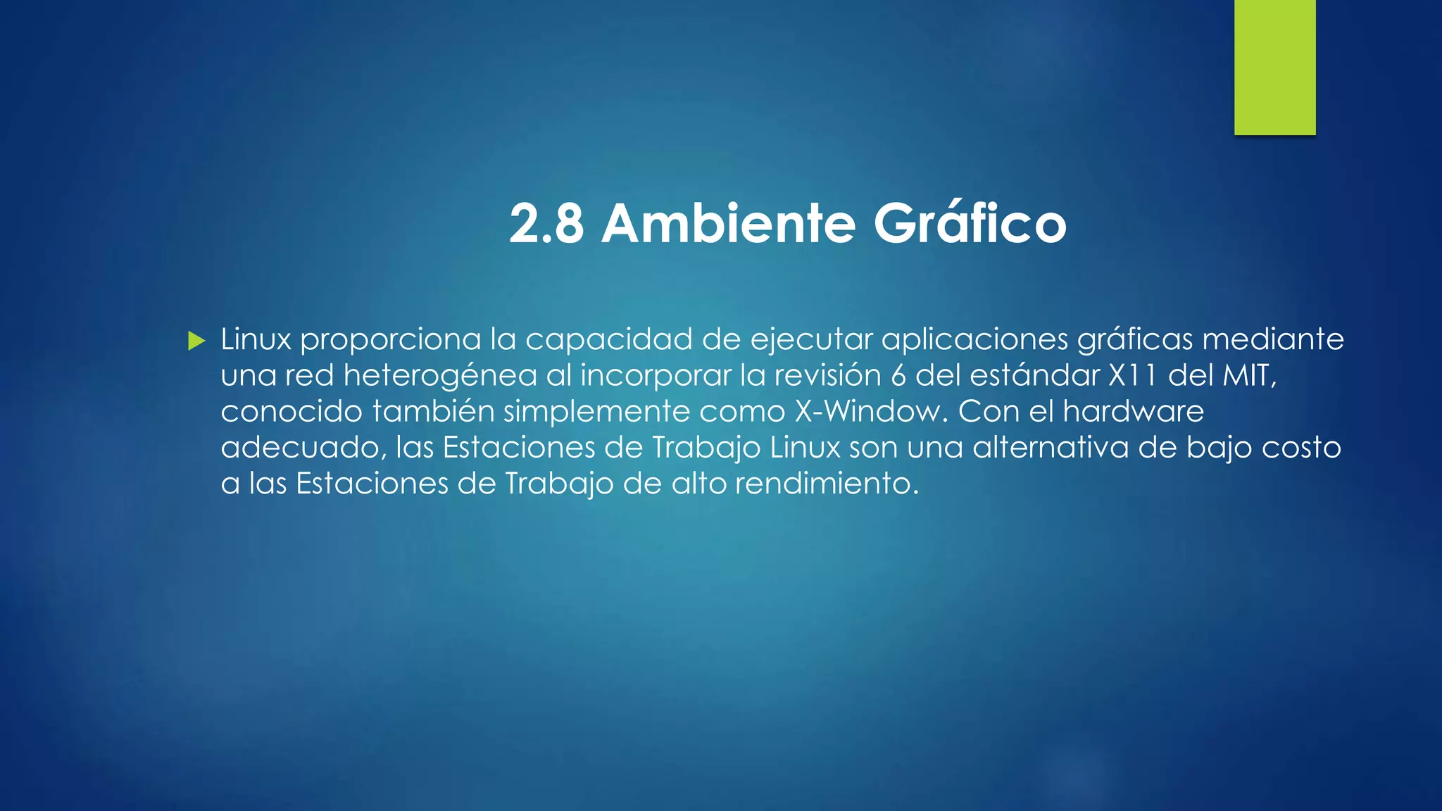 2.8 Ambiente Gráfico 
 Linux proporciona la capacidad de ejecutar aplicaciones gráficas mediante 
una red heterogénea al incorporar la revisión 6 del estándar X11 del MIT, 
conocido también simplemente como X-Window. Con el hardware 
adecuado, las Estaciones de Trabajo Linux son una alternativa de bajo costo 
a las Estaciones de Trabajo de alto rendimiento. 
 