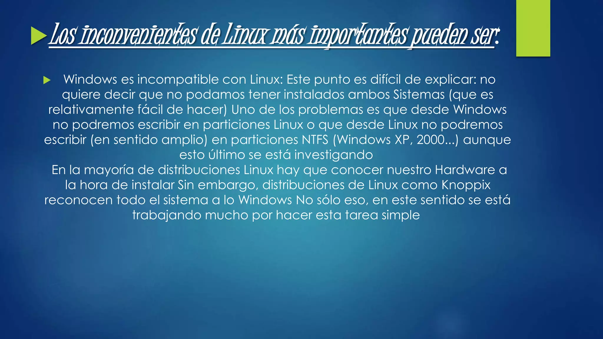 Los inconvenientes de Linux más importantes pueden ser : 
 Windows es incompatible con Linux: Este punto es difícil de explicar: no 
quiere decir que no podamos tener instalados ambos Sistemas (que es 
relativamente fácil de hacer) Uno de los problemas es que desde Windows 
no podremos escribir en particiones Linux o que desde Linux no podremos 
escribir (en sentido amplio) en particiones NTFS (Windows XP, 2000...) aunque 
esto último se está investigando 
En la mayoría de distribuciones Linux hay que conocer nuestro Hardware a 
la hora de instalar Sin embargo, distribuciones de Linux como Knoppix 
reconocen todo el sistema a lo Windows No sólo eso, en este sentido se está 
trabajando mucho por hacer esta tarea simple 
 