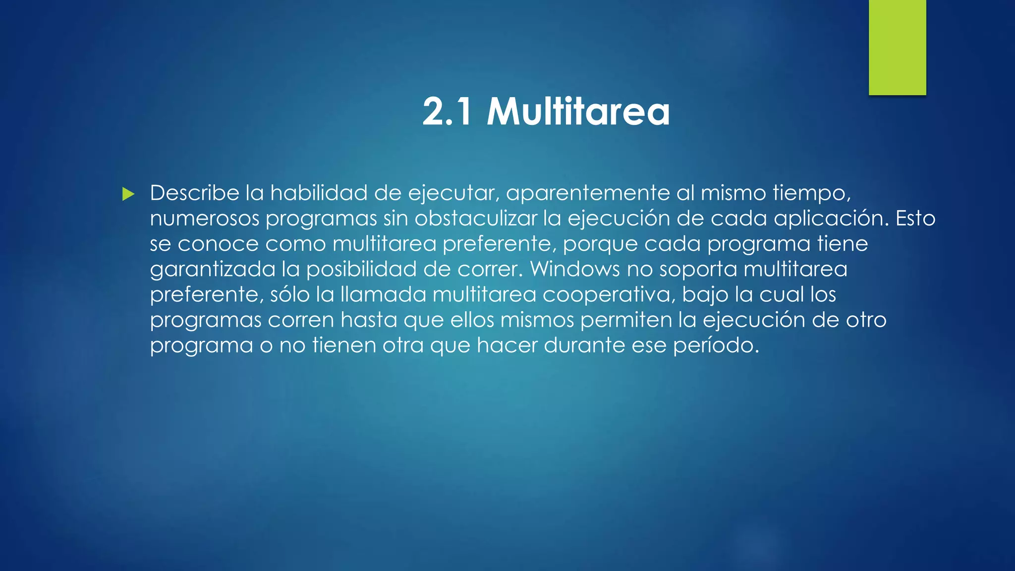 2.1 Multitarea 
 Describe la habilidad de ejecutar, aparentemente al mismo tiempo, 
numerosos programas sin obstaculizar la ejecución de cada aplicación. Esto 
se conoce como multitarea preferente, porque cada programa tiene 
garantizada la posibilidad de correr. Windows no soporta multitarea 
preferente, sólo la llamada multitarea cooperativa, bajo la cual los 
programas corren hasta que ellos mismos permiten la ejecución de otro 
programa o no tienen otra que hacer durante ese período. 
 