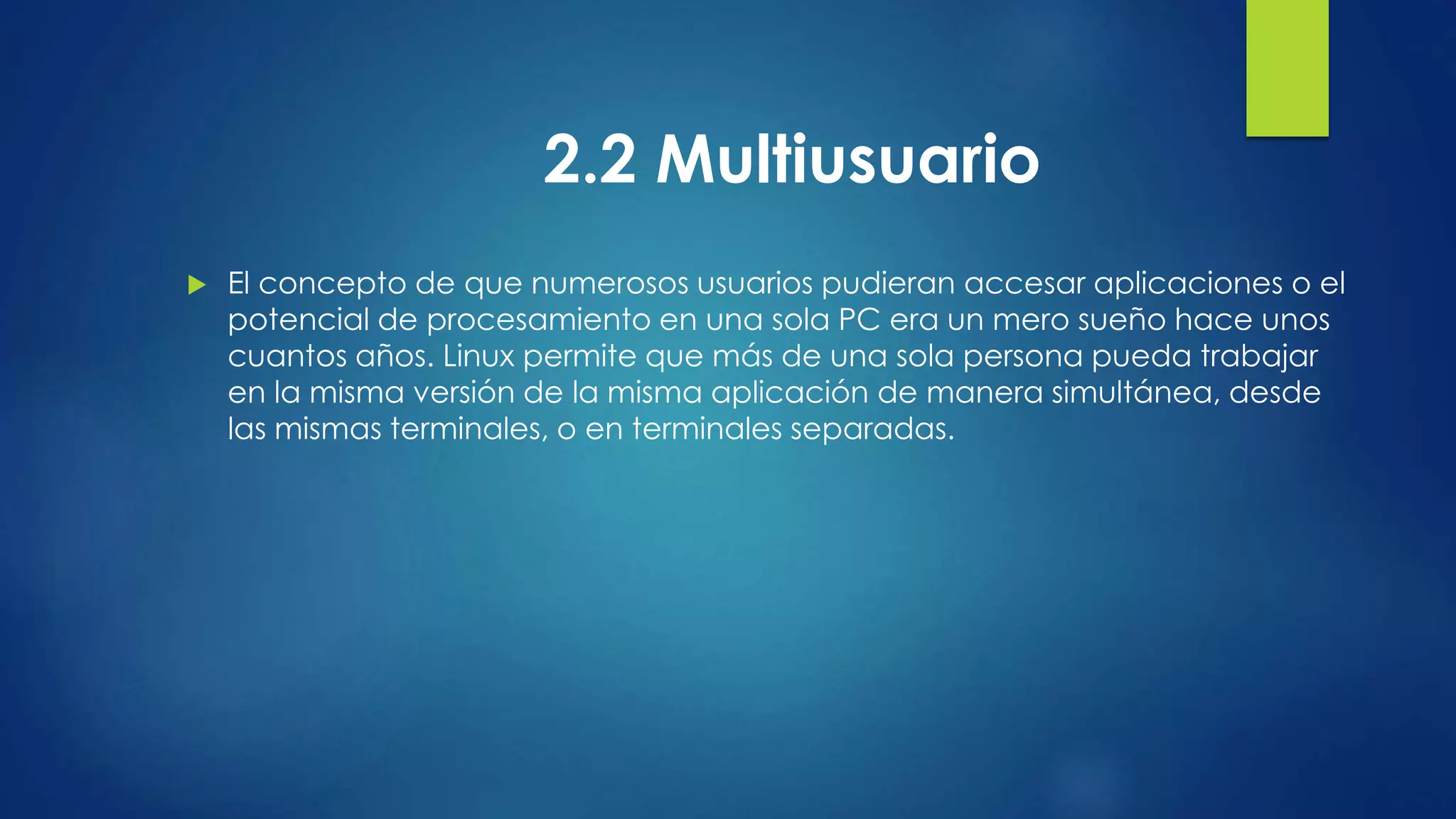 2.2 Multiusuario 
 El concepto de que numerosos usuarios pudieran accesar aplicaciones o el 
potencial de procesamiento en una sola PC era un mero sueño hace unos 
cuantos años. Linux permite que más de una sola persona pueda trabajar 
en la misma versión de la misma aplicación de manera simultánea, desde 
las mismas terminales, o en terminales separadas. 
 