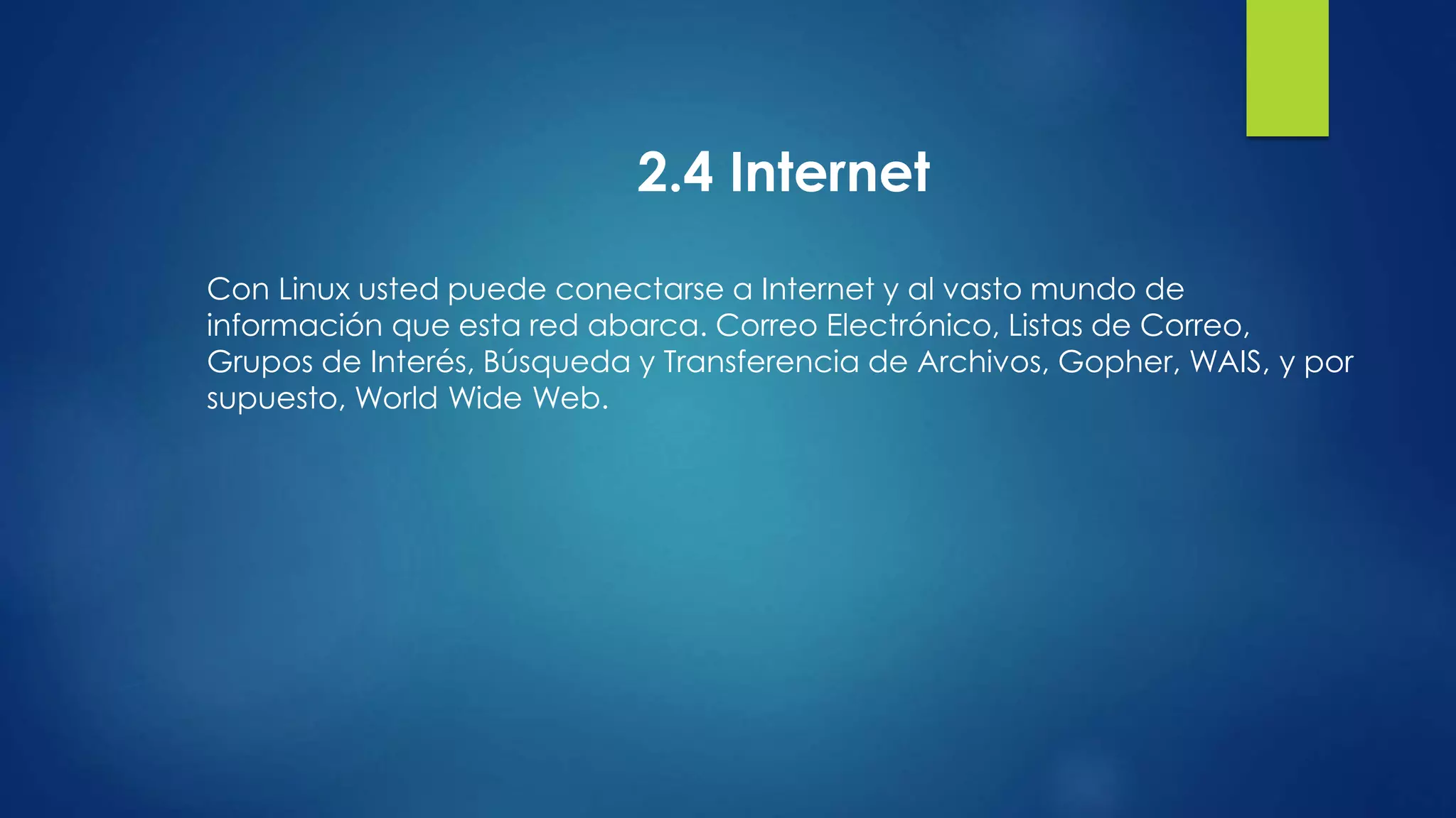 2.4 Internet 
Con Linux usted puede conectarse a Internet y al vasto mundo de 
información que esta red abarca. Correo Electrónico, Listas de Correo, 
Grupos de Interés, Búsqueda y Transferencia de Archivos, Gopher, WAIS, y por 
supuesto, World Wide Web. 
 