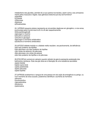 metabolismo dos glucides, permitin-do a sua queima nos tecidos, assim como o seu armazena-
mento pelos músculos e fígado. Que glândula endócrina pro-duz tal hormônio?
a)Hipófise
b)Tireóide
c)Pâncreas
d)Adrenal
e)Paratireóides

24. (UFRN)O esquema abaixo representa as conversões deglicose em glicogênio, e vice-versa,
promovidas pelos hormô-nios A e B. A e B são respectivamente:
AGlicoseGlicogênioB
a)glucagon e insulina
b)insulina e ocitocina
c)insulina e glucagon
d)glucagon e hormônio antidiurético
e)ocitocina e hormônio antidiurético

25.(UFCE)O diabete insípido e o diabete melito resultam, res-pectivamente, de deficiência:
a)do lobo posterior da hipófise
b)do pâncreas e do lobo posterior da hipófise
c)do córtex da adrenal e do pâncreas
d)do pâncreas e do córtex da adrenal
e)do lobo posterior da hipófise e do pâncreas

26.(FGV-SP)Um animal em cativeiro quando retirado da gaio-la apresenta aceleração dos
batimentos cardíacos. Esta rea-ção deve-se à liberação de uma substância secretada:
a)pela tireóide
b)pela supra-renal
c)pela paratireóide
d)pelo pâncreas
e)pela hipófise

27.(UFRS)Se analisarmos o sangue de uma pessoa em situ-ação de emergência ou perigo, ou
num momento de raiva oususto, poderemos identificar o aumento do hormônio:
a)tiroxina
b)corticotrofina
c)gonadotrofina
d)ocitocina
e)adrenalina
 