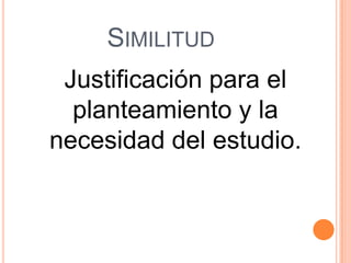 SIMILITUD
 Justificación para el
  planteamiento y la
necesidad del estudio.
 