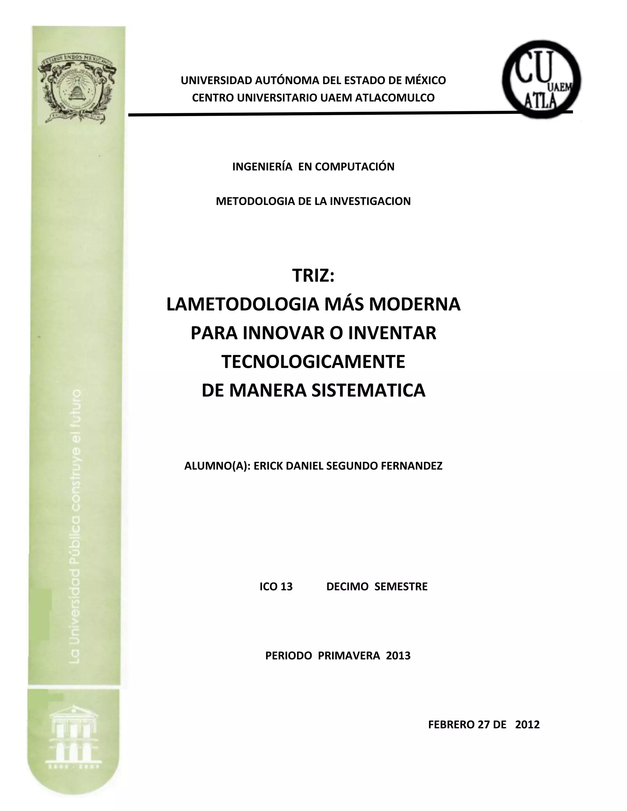 UNIVERSIDAD AUTÓNOMA DEL ESTADO DE MÉXICO
  CENTRO UNIVERSITARIO UAEM ATLACOMULCO




        INGENIERÍA EN COMPUTACIÓN

      METODOLOGIA DE LA INVESTIGACION




           TRIZ:
LAMETODOLOGIA MÁS MODERNA
  PARA INNOVAR O INVENTAR
     TECNOLOGICAMENTE
   DE MANERA SISTEMATICA


 ALUMNO(A): ERICK DANIEL SEGUNDO FERNANDEZ




             ICO 13    DECIMO SEMESTRE




              PERIODO PRIMAVERA 2013




                                         FEBRERO 27 DE 2012
 